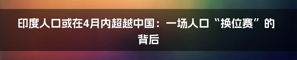 印度人口或在4月内超越中国：一场人口“换位赛”的背后