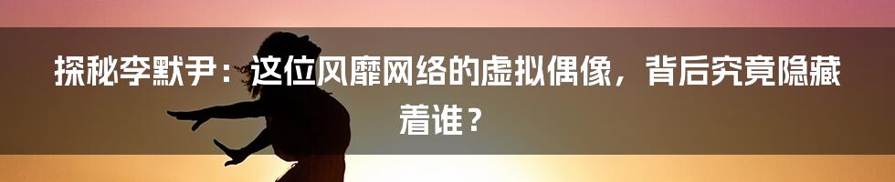 探秘李默尹:这位风靡网络的虚拟偶像,背后究竟隐藏着谁?