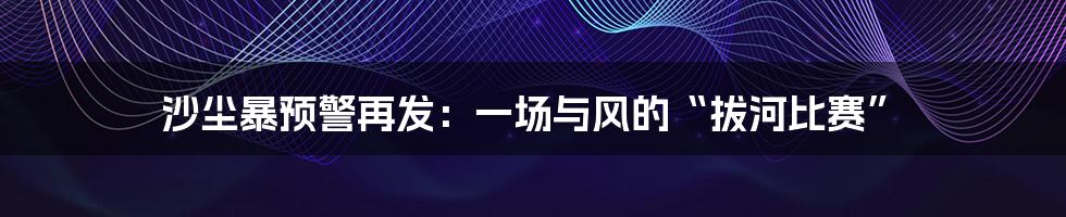 沙尘暴预警再发:一场与风的“拔河比赛”
