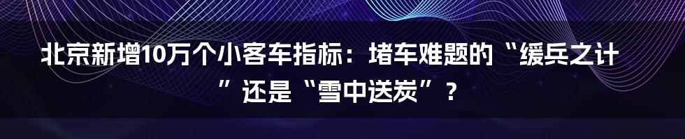 北京新增10万个小客车指标:堵车难题的“缓兵之计”还是“雪中送炭”?