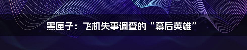 黑匣子:飞机失事调查的“幕后英雄”