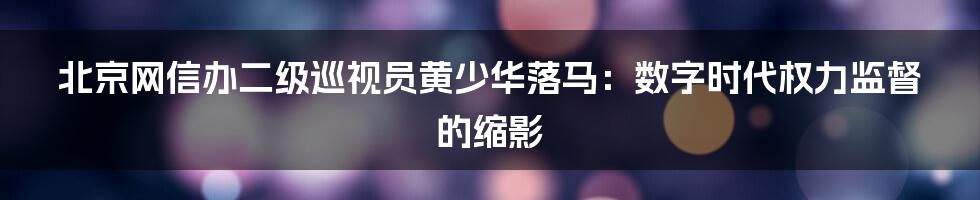北京网信办二级巡视员黄少华落马：数字时代权力监督的缩影