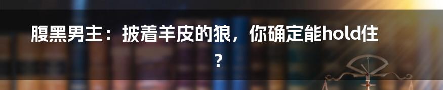 腹黑男主:披着羊皮的狼,你确定能hold住?