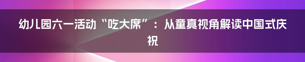 幼儿园六一活动“吃大席”:从童真视角解读中国式庆祝