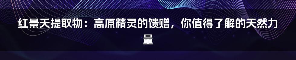 红景天提取物:高原精灵的馈赠,你值得了解的天然力量