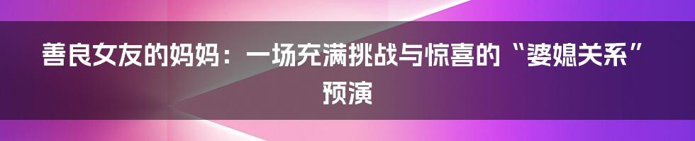 善良女友的妈妈:一场充满挑战与惊喜的“婆媳关系”预演