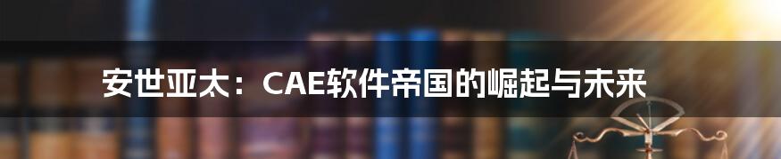 安世亚太:CAE软件帝国的崛起与未来