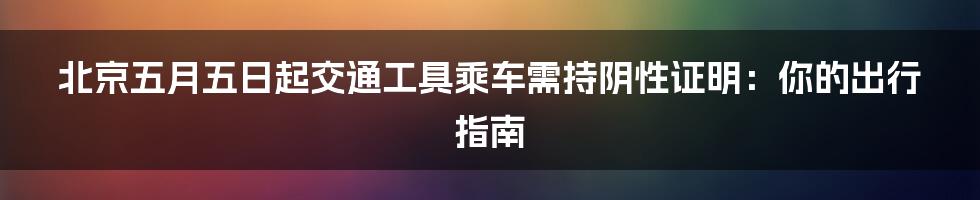 北京五月五日起交通工具乘车需持阴性证明：你的出行指南