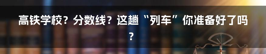 高铁学校?分数线?这趟“列车”你准备好了吗?
