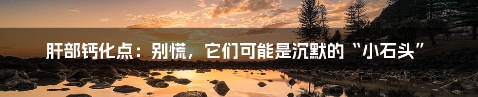 肝部钙化点:别慌,它们可能是沉默的“小石头”