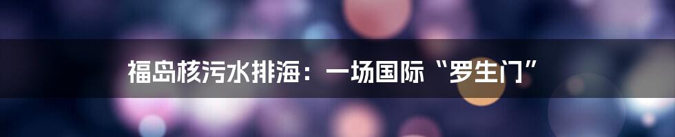 福岛核污水排海:一场国际“罗生门”