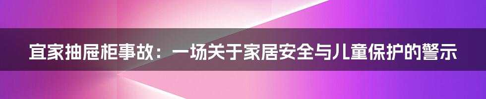 宜家抽屉柜事故:一场关于家居安全与儿童保护的警示