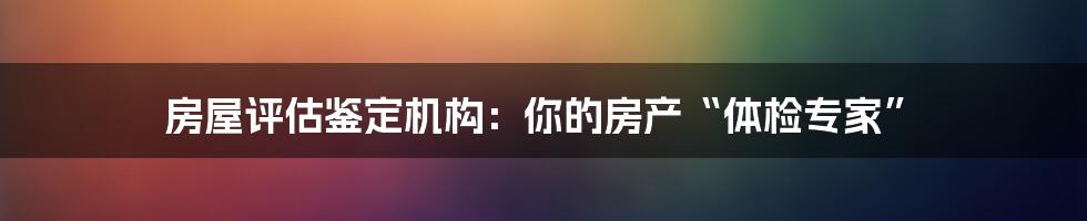 房屋评估鉴定机构:你的房产“体检专家”