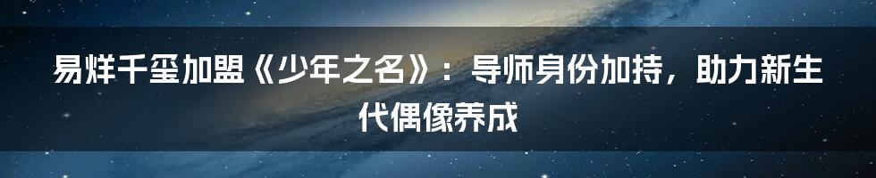 易烊千玺加盟《少年之名》:导师身份加持,助力新生代偶像养成