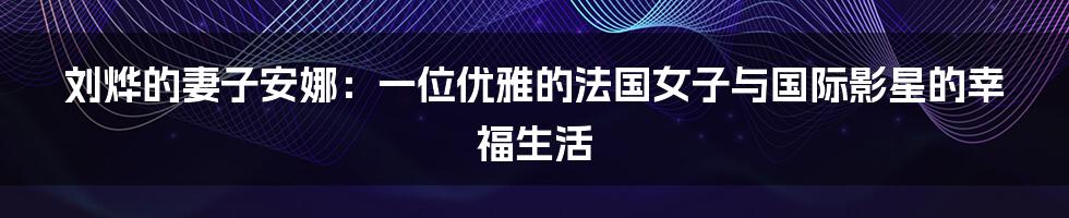 刘烨的妻子安娜:一位优雅的法国女子与国际影星的幸福生活