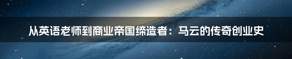 从英语老师到商业帝国缔造者：马云的传奇创业史