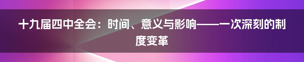 十九届四中全会:时间、意义与影响——一次深刻的制度变革