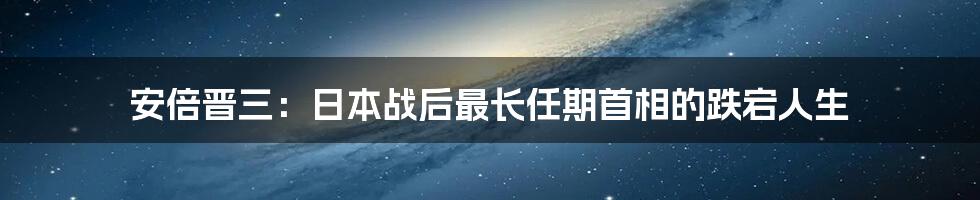安倍晋三:日本战后最长任期首相的跌宕人生