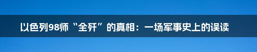 以色列98师“全歼”的真相:一场军事史上的误读