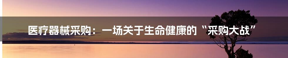 医疗器械采购:一场关于生命健康的“采购大战”