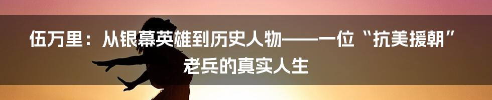 伍万里:从银幕英雄到历史人物——一位“抗美援朝”老兵的真实人生