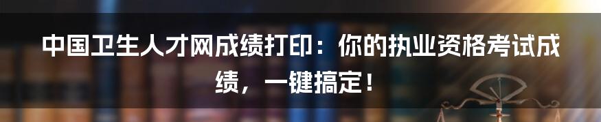 中国卫生人才网成绩打印：你的执业资格考试成绩，一键搞定！