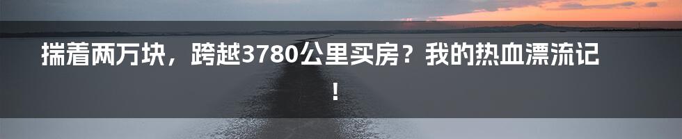 揣着两万块,跨越3780公里买房?我的热血漂流记!