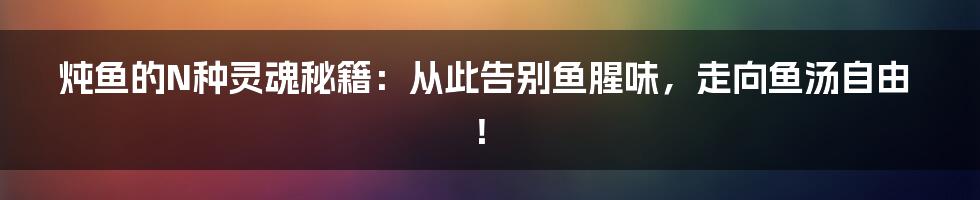 炖鱼的N种灵魂秘籍：从此告别鱼腥味，走向鱼汤自由！