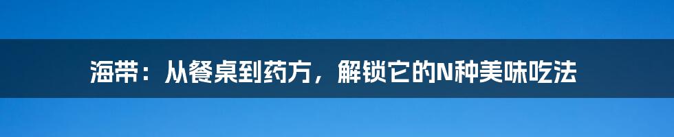 海带:从餐桌到药方,解锁它的N种美味吃法
