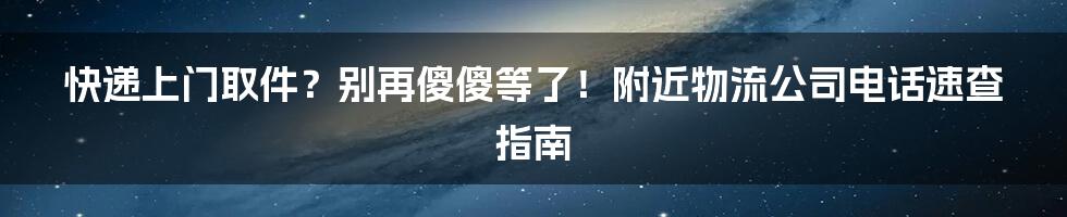 快递上门取件？别再傻傻等了！附近物流公司电话速查指南