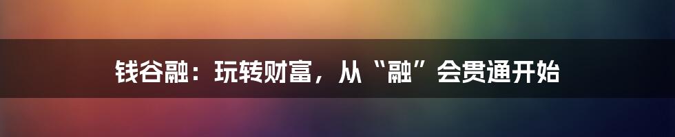 钱谷融:玩转财富,从“融”会贯通开始