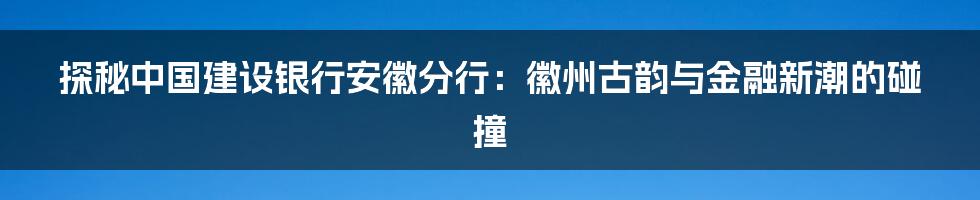 探秘中国建设银行安徽分行:徽州古韵与金融新潮的碰撞