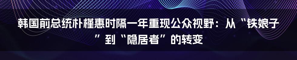 韩国前总统朴槿惠时隔一年重现公众视野:从“铁娘子”到“隐居者”的转变