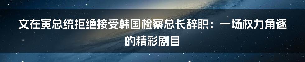 文在寅总统拒绝接受韩国检察总长辞职：一场权力角逐的精彩剧目