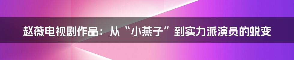 赵薇电视剧作品：从“小燕子”到实力派演员的蜕变