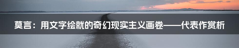 莫言：用文字绘就的奇幻现实主义画卷——代表作赏析