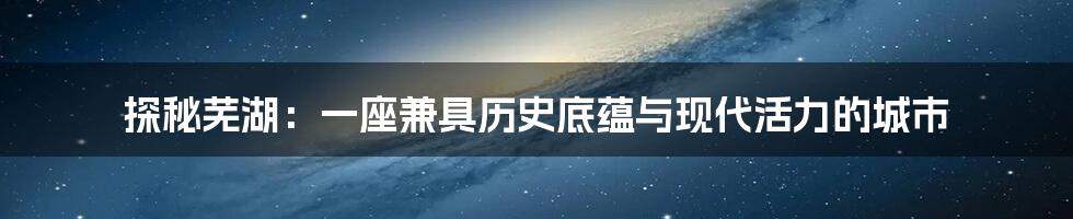 探秘芜湖：一座兼具历史底蕴与现代活力的城市