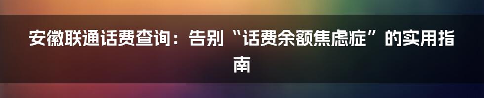 安徽联通话费查询:告别“话费余额焦虑症”的实用指南