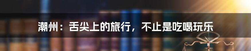 潮州:舌尖上的旅行,不止是吃喝玩乐
