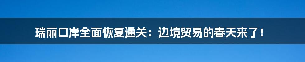 瑞丽口岸全面恢复通关:边境贸易的春天来了!