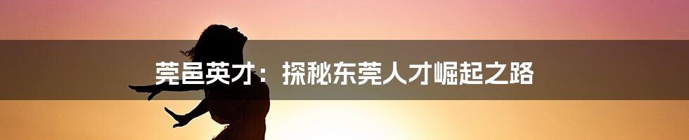 莞邑英才：探秘东莞人才崛起之路