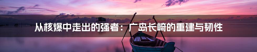从核爆中走出的强者：广岛长崎的重建与韧性