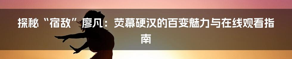 探秘“宿敌”廖凡：荧幕硬汉的百变魅力与在线观看指南
