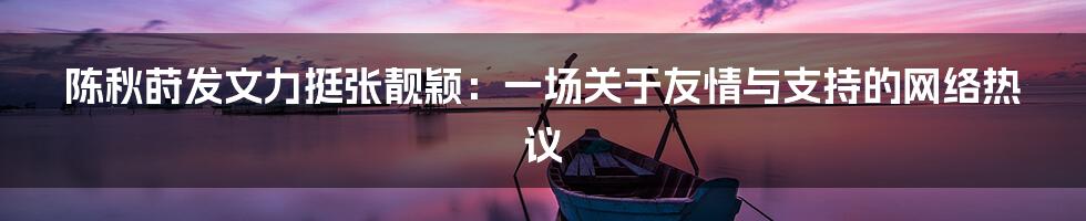 陈秋莳发文力挺张靓颖:一场关于友情与支持的网络热议