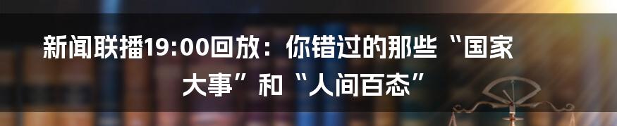 新闻联播19:00回放:你错过的那些“国家大事”和“人间百态”