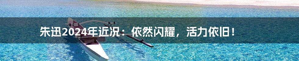 朱迅2024年近况：依然闪耀，活力依旧！