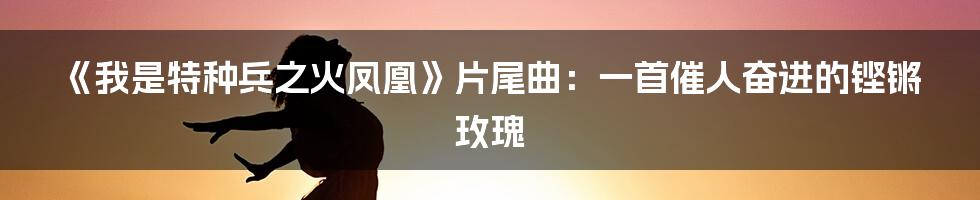 《我是特种兵之火凤凰》片尾曲:一首催人奋进的铿锵玫瑰
