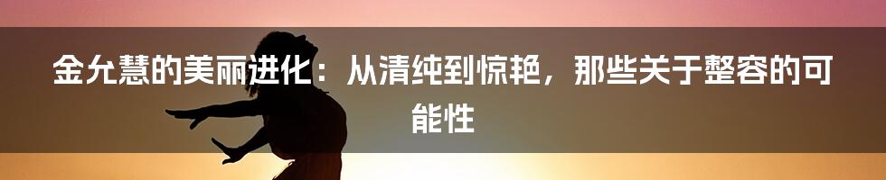 金允慧的美丽进化:从清纯到惊艳,那些关于整容的可能性