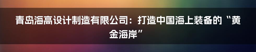 青岛海高设计制造有限公司：打造中国海上装备的“黄金海岸”