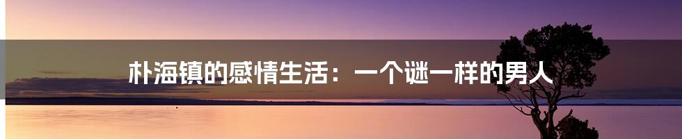 朴海镇的感情生活:一个谜一样的男人